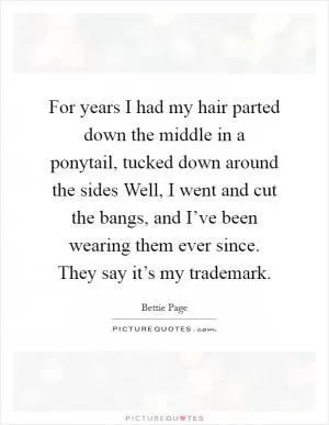 For years I had my hair parted down the middle in a ponytail, tucked down around the sides Well, I went and cut the bangs, and I’ve been wearing them ever since. They say it’s my trademark Picture Quote #1