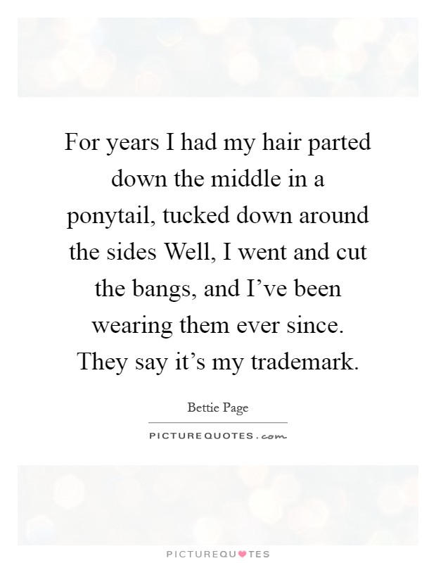 For years I had my hair parted down the middle in a ponytail, tucked down around the sides Well, I went and cut the bangs, and I've been wearing them ever since. They say it's my trademark Picture Quote #1