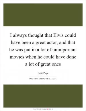 I always thought that Elvis could have been a great actor, and that he was put in a lot of unimportant movies when he could have done a lot of great ones Picture Quote #1