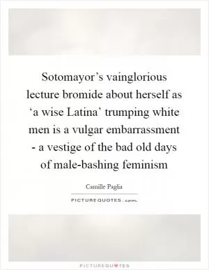 Sotomayor’s vainglorious lecture bromide about herself as ‘a wise Latina’ trumping white men is a vulgar embarrassment - a vestige of the bad old days of male-bashing feminism Picture Quote #1