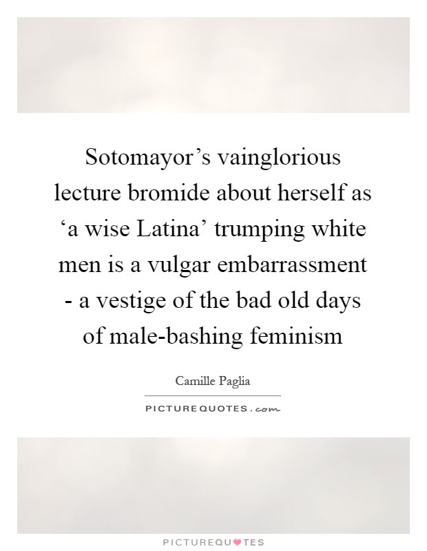 Sotomayor's vainglorious lecture bromide about herself as ‘a wise Latina' trumping white men is a vulgar embarrassment - a vestige of the bad old days of male-bashing feminism Picture Quote #1