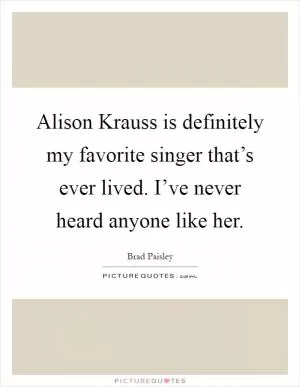 Alison Krauss is definitely my favorite singer that’s ever lived. I’ve never heard anyone like her Picture Quote #1