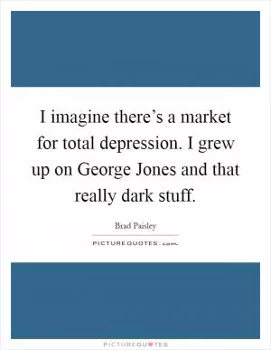 I imagine there’s a market for total depression. I grew up on George Jones and that really dark stuff Picture Quote #1