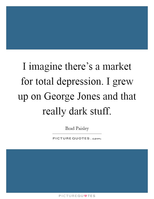I imagine there's a market for total depression. I grew up on George Jones and that really dark stuff Picture Quote #1
