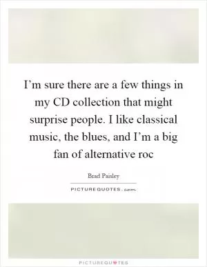 I’m sure there are a few things in my CD collection that might surprise people. I like classical music, the blues, and I’m a big fan of alternative roc Picture Quote #1