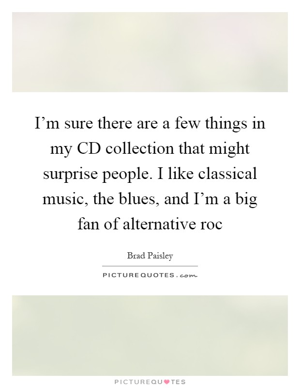I'm sure there are a few things in my CD collection that might surprise people. I like classical music, the blues, and I'm a big fan of alternative roc Picture Quote #1