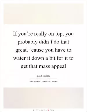 If you’re really on top, you probably didn’t do that great, ‘cause you have to water it down a bit for it to get that mass appeal Picture Quote #1