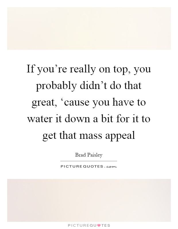 If you're really on top, you probably didn't do that great, ‘cause you have to water it down a bit for it to get that mass appeal Picture Quote #1