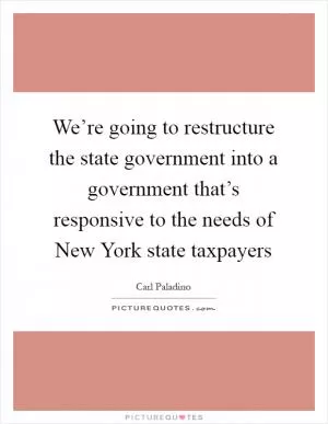 We’re going to restructure the state government into a government that’s responsive to the needs of New York state taxpayers Picture Quote #1