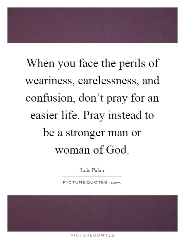 When you face the perils of weariness, carelessness, and confusion, don't pray for an easier life. Pray instead to be a stronger man or woman of God Picture Quote #1