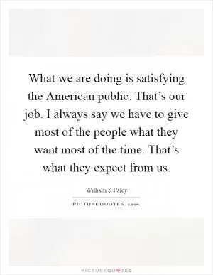 What we are doing is satisfying the American public. That’s our job. I always say we have to give most of the people what they want most of the time. That’s what they expect from us Picture Quote #1