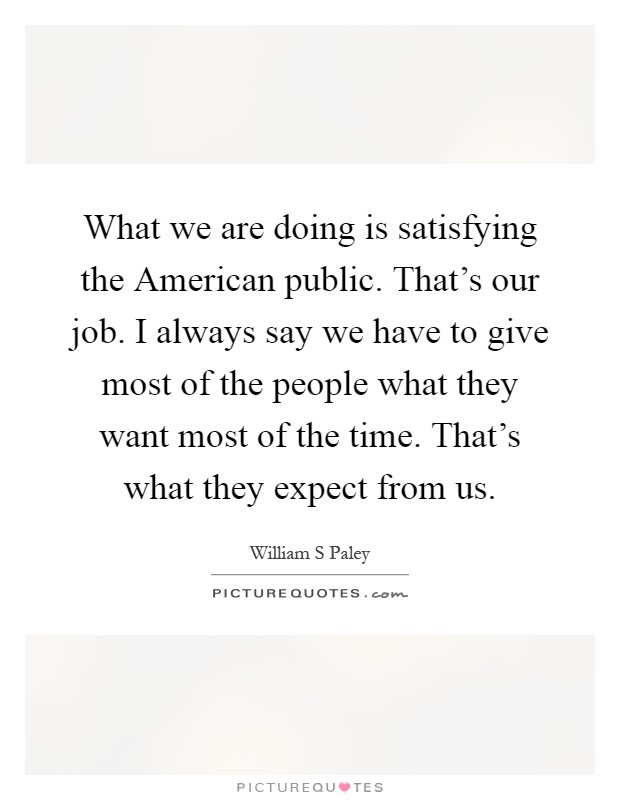 What we are doing is satisfying the American public. That's our job. I always say we have to give most of the people what they want most of the time. That's what they expect from us Picture Quote #1