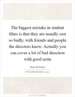 The biggest mistake in student films is that they are usually cast so badly, with friends and people the directors know. Actually you can cover a lot of bad direction with good actin Picture Quote #1
