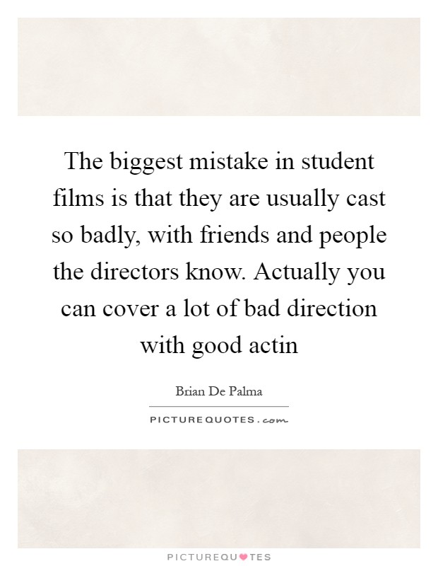 The biggest mistake in student films is that they are usually cast so badly, with friends and people the directors know. Actually you can cover a lot of bad direction with good actin Picture Quote #1