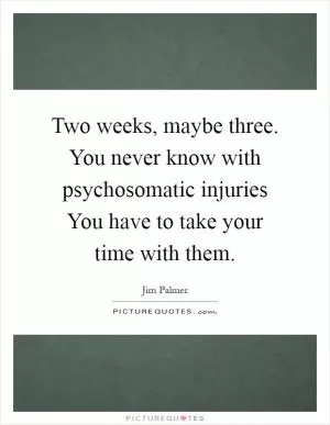 Two weeks, maybe three. You never know with psychosomatic injuries You have to take your time with them Picture Quote #1