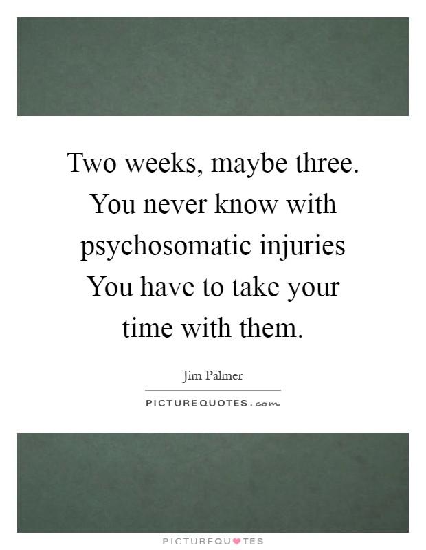 Two weeks, maybe three. You never know with psychosomatic injuries You have to take your time with them Picture Quote #1