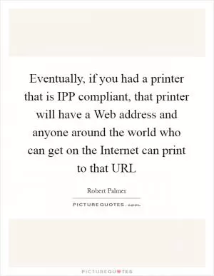 Eventually, if you had a printer that is IPP compliant, that printer will have a Web address and anyone around the world who can get on the Internet can print to that URL Picture Quote #1