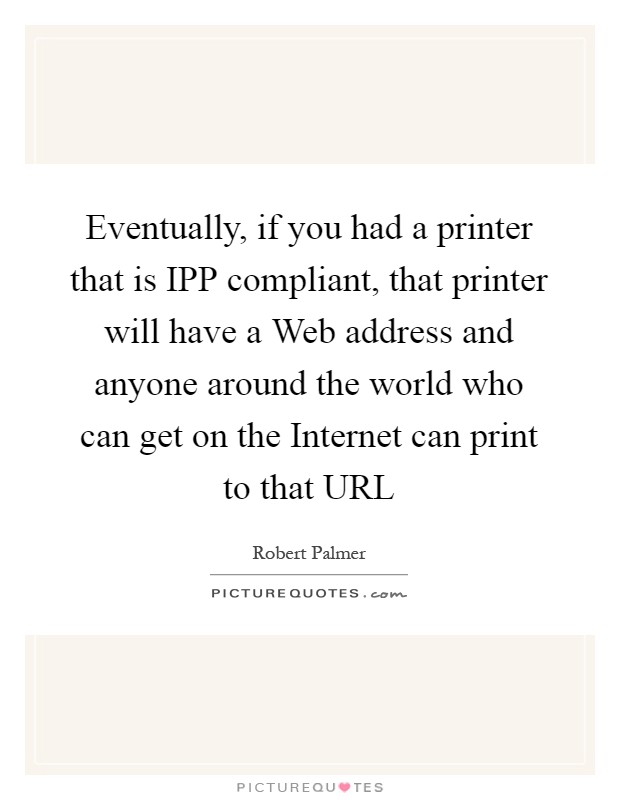Eventually, if you had a printer that is IPP compliant, that printer will have a Web address and anyone around the world who can get on the Internet can print to that URL Picture Quote #1