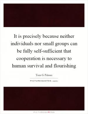 It is precisely because neither individuals nor small groups can be fully self-sufficient that cooperation is necessary to human survival and flourishing Picture Quote #1