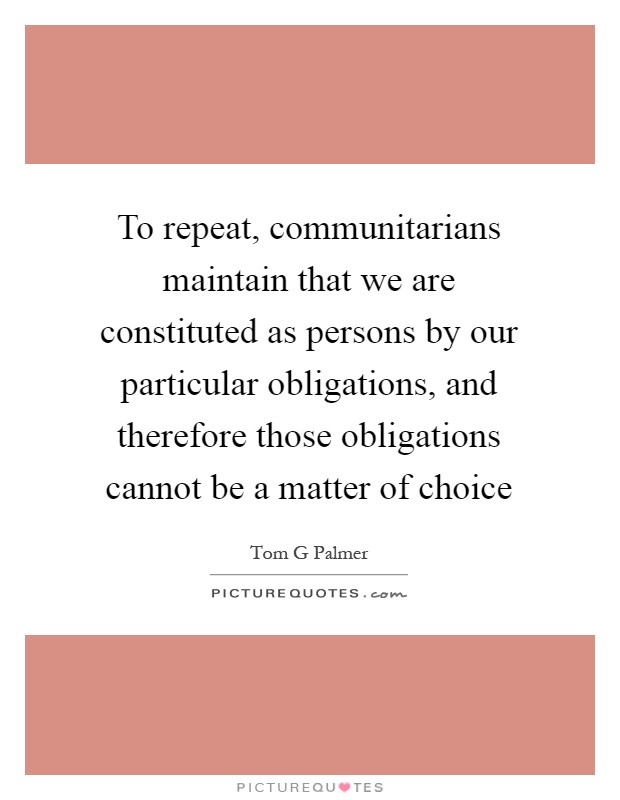 To repeat, communitarians maintain that we are constituted as persons by our particular obligations, and therefore those obligations cannot be a matter of choice Picture Quote #1