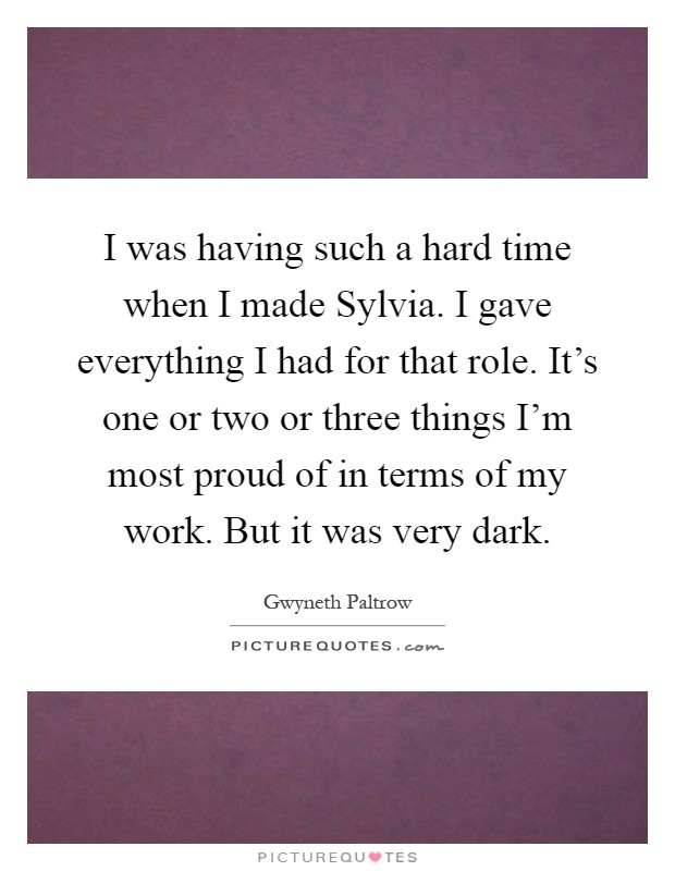 I was having such a hard time when I made Sylvia. I gave everything I had for that role. It's one or two or three things I'm most proud of in terms of my work. But it was very dark Picture Quote #1