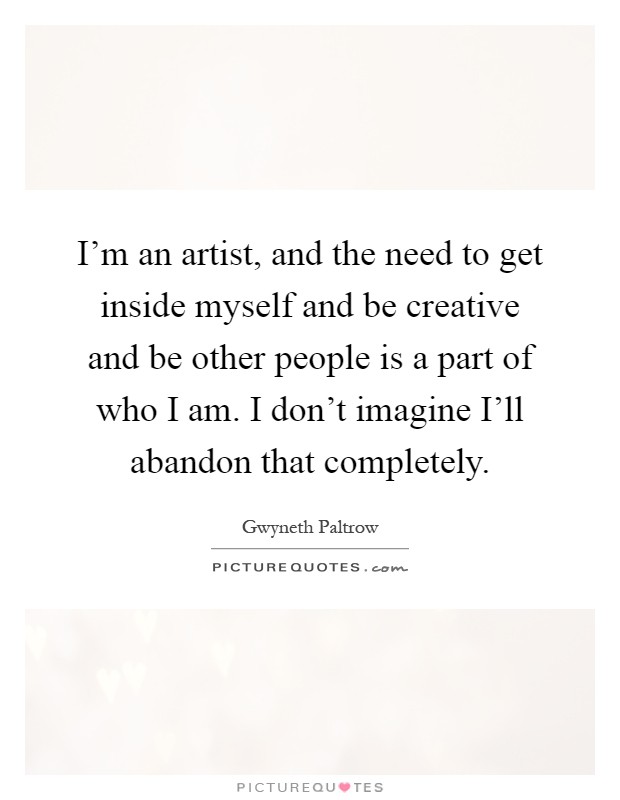 I'm an artist, and the need to get inside myself and be creative and be other people is a part of who I am. I don't imagine I'll abandon that completely Picture Quote #1
