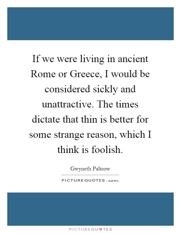 If we were living in ancient Rome or Greece, I would be considered sickly and unattractive. The times dictate that thin is better for some strange reason, which I think is foolish Picture Quote #1