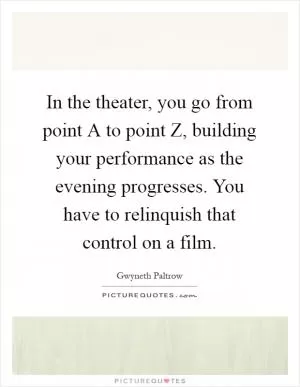 In the theater, you go from point A to point Z, building your performance as the evening progresses. You have to relinquish that control on a film Picture Quote #1