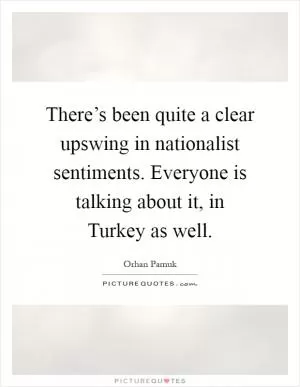 There’s been quite a clear upswing in nationalist sentiments. Everyone is talking about it, in Turkey as well Picture Quote #1