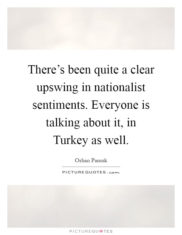 There's been quite a clear upswing in nationalist sentiments. Everyone is talking about it, in Turkey as well Picture Quote #1