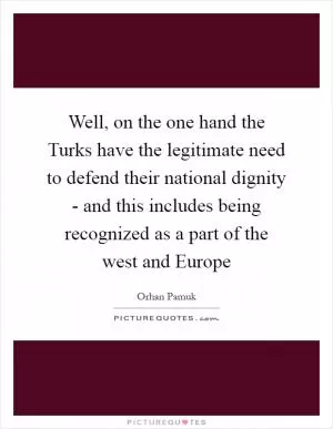 Well, on the one hand the Turks have the legitimate need to defend their national dignity - and this includes being recognized as a part of the west and Europe Picture Quote #1