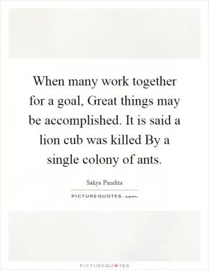When many work together for a goal, Great things may be accomplished. It is said a lion cub was killed By a single colony of ants Picture Quote #1