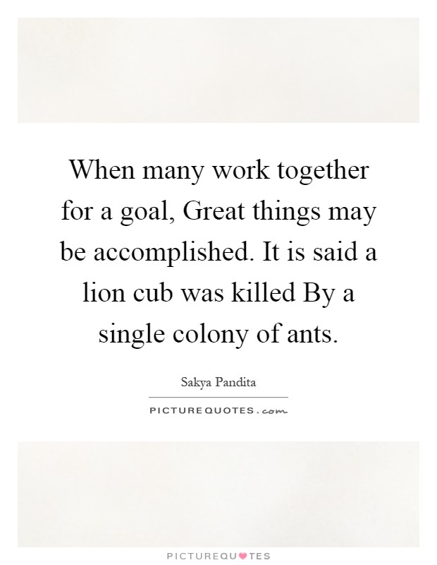 When many work together for a goal, Great things may be accomplished. It is said a lion cub was killed By a single colony of ants Picture Quote #1