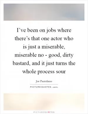 I’ve been on jobs where there’s that one actor who is just a miserable, miserable no - good, dirty bastard, and it just turns the whole process sour Picture Quote #1