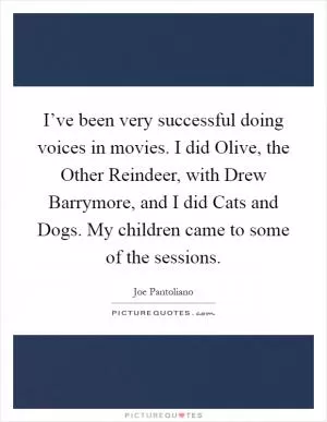 I’ve been very successful doing voices in movies. I did Olive, the Other Reindeer, with Drew Barrymore, and I did Cats and Dogs. My children came to some of the sessions Picture Quote #1