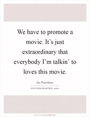 We have to promote a movie. It’s just extraordinary that everybody I’m talkin’ to loves this movie Picture Quote #1