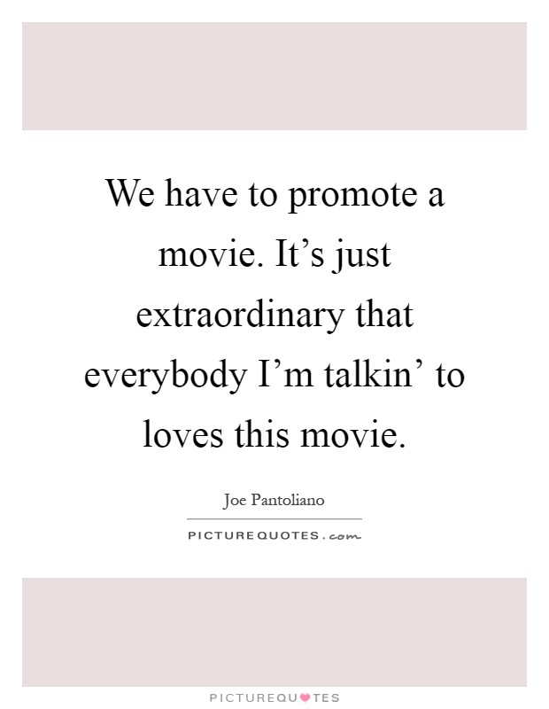 We have to promote a movie. It's just extraordinary that everybody I'm talkin' to loves this movie Picture Quote #1