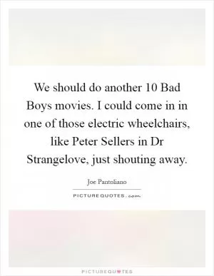 We should do another 10 Bad Boys movies. I could come in in one of those electric wheelchairs, like Peter Sellers in Dr Strangelove, just shouting away Picture Quote #1