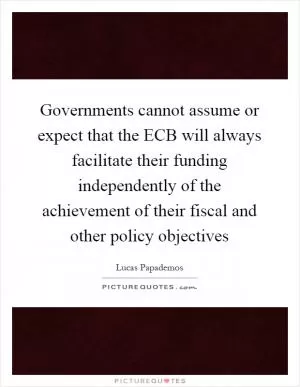 Governments cannot assume or expect that the ECB will always facilitate their funding independently of the achievement of their fiscal and other policy objectives Picture Quote #1
