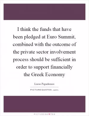 I think the funds that have been pledged at Euro Summit, combined with the outcome of the private sector involvement process should be sufficient in order to support financially the Greek Economy Picture Quote #1