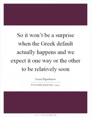 So it won’t be a surprise when the Greek default actually happens and we expect it one way or the other to be relatively soon Picture Quote #1
