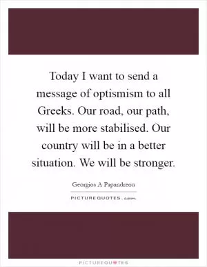 Today I want to send a message of optismism to all Greeks. Our road, our path, will be more stabilised. Our country will be in a better situation. We will be stronger Picture Quote #1