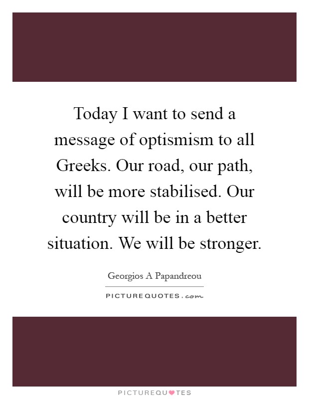 Today I want to send a message of optismism to all Greeks. Our road, our path, will be more stabilised. Our country will be in a better situation. We will be stronger Picture Quote #1
