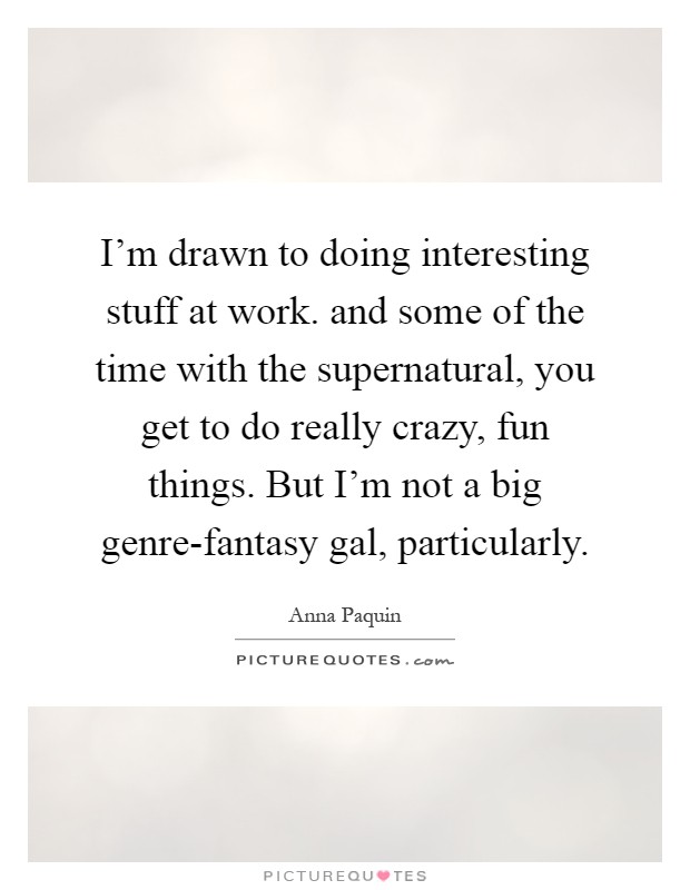 I'm drawn to doing interesting stuff at work. and some of the time with the supernatural, you get to do really crazy, fun things. But I'm not a big genre-fantasy gal, particularly Picture Quote #1