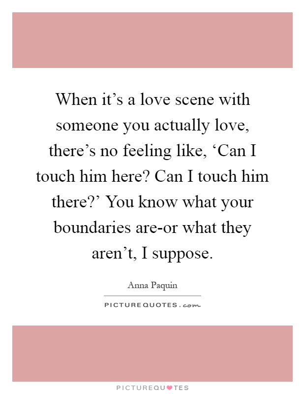 When it's a love scene with someone you actually love, there's no feeling like, ‘Can I touch him here? Can I touch him there?' You know what your boundaries are-or what they aren't, I suppose Picture Quote #1