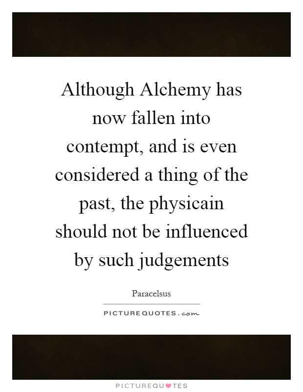 Although Alchemy has now fallen into contempt, and is even considered a thing of the past, the physicain should not be influenced by such judgements Picture Quote #1