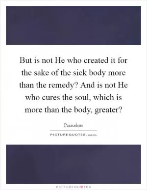 But is not He who created it for the sake of the sick body more than the remedy? And is not He who cures the soul, which is more than the body, greater? Picture Quote #1