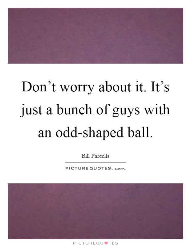 Don't worry about it. It's just a bunch of guys with an odd-shaped ball Picture Quote #1