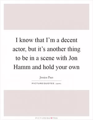I know that I’m a decent actor, but it’s another thing to be in a scene with Jon Hamm and hold your own Picture Quote #1