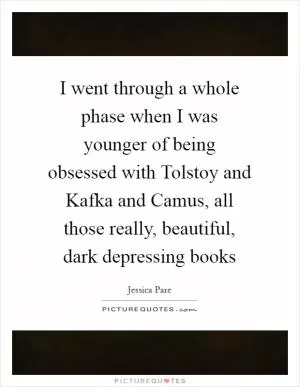 I went through a whole phase when I was younger of being obsessed with Tolstoy and Kafka and Camus, all those really, beautiful, dark depressing books Picture Quote #1
